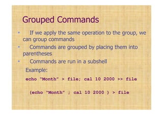 Grouped Commands
• If we apply the same operation to the group, we
can group commands
• Commands are grouped by placing them into
parentheses
• Commands are run in a subshell
Example:
echo “Month” > file; cal 10 2000 >> file
(echo “Month” ; cal 10 2000 ) > file
 