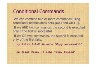 Conditional Commands
We can combine two or more commands using
conditional relationships AND (&&) and OR (||).
If we AND two commands, the second is executed
only if the first is successful.
If we OR two commands, the second is executed
only of the first fails.
cp file1 file2 && echo “Copy successful”
cp file1 file2 || echo “Copy failed”
 