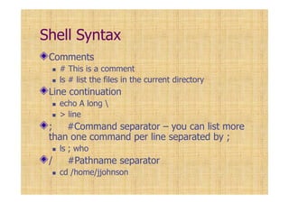 Shell Syntax
Comments
# This is a comment
ls # list the files in the current directory
Line continuation
echo A long 
> line
; #Command separator – you can list more
than one command per line separated by ;
ls ; who
/ #Pathname separator
cd /home/jjohnson
 