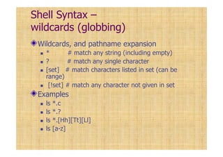 Shell Syntax –
wildcards (globbing)
Wildcards, and pathname expansion
* # match any string (including empty)
? # match any single character
[set] # match characters listed in set (can be
range)
[!set] # match any character not given in set
Examples
ls *.c
ls *.?
ls *.[Hh][Tt][Ll]
ls [a-z]
 