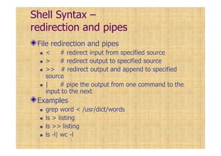 Shell Syntax –
redirection and pipes
File redirection and pipes
< # redirect input from specified source
> # redirect output to specified source
>> # redirect output and append to specified
source
| # pipe the output from one command to the
input to the next
Examples
grep word < /usr/dict/words
ls > listing
ls >> listing
ls -l| wc -l
 