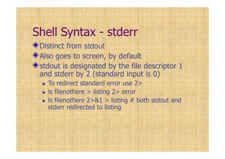 Shell Syntax - stderr
Distinct from stdout
Also goes to screen, by default
stdout is designated by the file descriptor 1
and stderr by 2 (standard input is 0)
To redirect standard error use 2>
ls filenothere > listing 2> error
ls filenothere 2>&1 > listing # both stdout and
stderr redirected to listing
 
