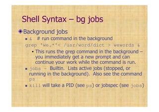 Shell Syntax – bg jobs
Background jobs
& # run command in the background
grep 'we.*'< /usr/word/dict > wewords &
• This runs the grep command in the background –
you immediately get a new prompt and can
continue your work while the command is run.
jobs – Builtin. Lists active jobs (stopped, or
running in the background). Also see the command
ps
kill will take a PID (see ps) or jobspec (see jobs)
 