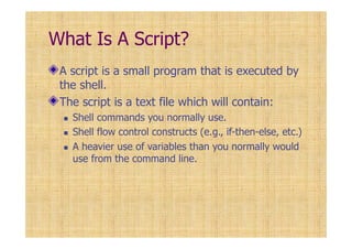 What Is A Script?
A script is a small program that is executed by
the shell.
The script is a text file which will contain:
Shell commands you normally use.
Shell flow control constructs (e.g., if-then-else, etc.)
A heavier use of variables than you normally would
use from the command line.
 