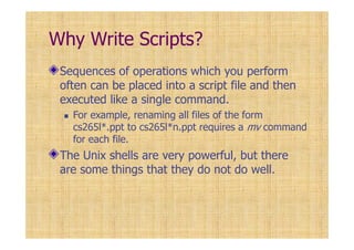 Why Write Scripts?
Sequences of operations which you perform
often can be placed into a script file and then
executed like a single command.
For example, renaming all files of the form
cs265l*.ppt to cs265l*n.ppt requires a mv command
for each file.
The Unix shells are very powerful, but there
are some things that they do not do well.
 