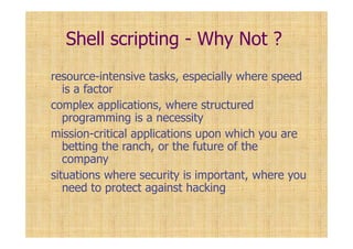 Shell scripting - Why Not ?
resource-intensive tasks, especially where speed
is a factor
complex applications, where structured
programming is a necessity
mission-critical applications upon which you are
betting the ranch, or the future of the
company
situations where security is important, where you
need to protect against hacking
 
