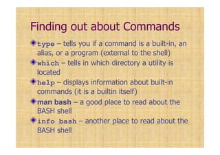 Finding out about Commands
type – tells you if a command is a built-in, an
alias, or a program (external to the shell)
which – tells in which directory a utility is
located
help – displays information about built-in
commands (it is a builtin itself)
man bash – a good place to read about the
BASH shell
info bash – another place to read about the
BASH shell
 