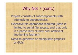 Why Not ? (cont.)
Project consists of subcomponents with
interlocking dependencies
Extensive file operations required (Bash is
limited to serial file access, and that only
in a particularly clumsy and inefficient
line-by-line fashion)
Need to generate or manipulate graphics
or GUIs
 