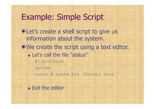 Example: Simple Script
Let’s create a shell script to give us
information about the system.
We create the script using a text editor.
Let’s call the file “status”
#!/bin/bash
uptime
users # maybe hit [Enter] here
Exit the editor
 