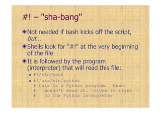 #! – "sha-bang"
Not needed if bash kicks off the script,
but…
Shells look for "#!" at the very beginning
of the file
It is followed by the program
(interpreter) that will read this file:
#!/bin/bash
#!/usr/bin/python
# this is a Python program. Bash
# doesn't read it. Gives it right
# to the Python interpreter
 