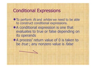 Conditional Expressions
To perform ifs and whiles we need to be able
to construct conditional expressions.
A conditional expression is one that
evaluates to true or false depending on
its operands
A process’ return value of 0 is taken to
be true ; any nonzero value is false
 
