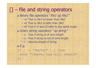 [] – file and string operators
Binary file operators “file1 op file2”
-nt True is file1 is newer than file2
-ot True is file1 is older than file2
-ef True if f1 and f2 refer to the same inode
Unary string operators “op string”
-z True if string is of zero length
-n True if string is not of zero length
-l Returns length of string
E.g.
if [ -z "$myVar" ] ; then
echo "$myVar has null length"
fi
 