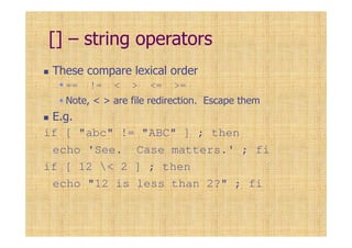 [] – string operators
These compare lexical order
== != < > <= >=
Note, < > are file redirection. Escape them
E.g.
if [ "abc" != "ABC" ] ; then
echo 'See. Case matters.' ; fi
if [ 12 < 2 ] ; then
echo "12 is less than 2?" ; fi
 