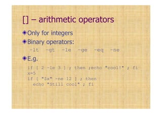 [] – arithmetic operators
Only for integers
Binary operators:
-lt -gt -le -ge -eq -ne
E.g.
if [ 2 –le 3 ] ; then ;echo "cool!" ; fi
x=5
if [ "$x" –ne 12 ] ; then
echo "Still cool" ; fi
 