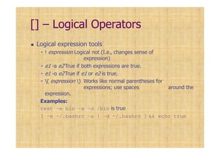 [] – Logical Operators
Logical expression tools
! expression Logical not (I.e., changes sense of
expression)
e1 -a e2 True if both expressions are true.
e1 -o e2True if e1 or e2 is true.
( expression ) Works like normal parentheses for
expressions; use spaces around the
expression.
Examples:
test -e bin -a -d /bin is true
[ -e ~/.bashrc -a ! -d ~/.bashrc ] && echo true
 