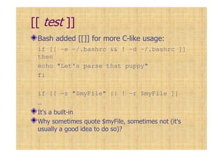 [[ test ]]
Bash added [[]] for more C-like usage:
if [[ -e ~/.bashrc && ! –d ~/.bashrc ]]
then
echo "Let's parse that puppy"
fi
if [[ -z "$myFile" || ! –r $myFile ]]
…
It's a built-in
Why sometimes quote $myFile, sometimes not (it's
usually a good idea to do so)?
 