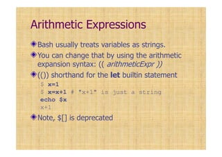 Arithmetic Expressions
Bash usually treats variables as strings.
You can change that by using the arithmetic
expansion syntax: (( arithmeticExpr ))
(()) shorthand for the let builtin statement
$ x=1
$ x=x+1 # "x+1" is just a string
echo $x
x+1
Note, $[] is deprecated
 