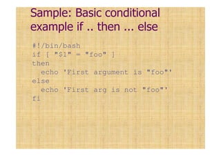 Sample: Basic conditional
example if .. then ... else
#!/bin/bash
if [ "$1" = "foo" ]
then
echo 'First argument is "foo"'
else
echo 'First arg is not "foo"'
fi
 