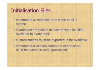 Initialisation Files
• commands & variables read when shell is
started
• if variables are placed in system-wide init files,
available to every shell
• customizations must be exported to be available
• commands & aliases cannot be exported so
must be placed in user-specific init
 