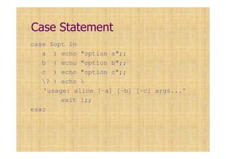 Case Statement
case $opt in
a ) echo "option a";;
b ) echo "option b";;
c ) echo "option c";;
? ) echo 
'usage: alice [-a] [-b] [-c] args...'
exit 1;;
esac
 