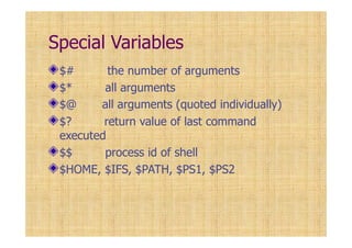 Special Variables
$# the number of arguments
$* all arguments
$@ all arguments (quoted individually)
$? return value of last command
executed
$$ process id of shell
$HOME, $IFS, $PATH, $PS1, $PS2
 