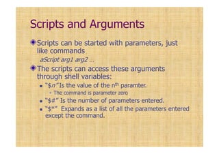 Scripts and Arguments
Scripts can be started with parameters, just
like commands
aScript arg1 arg2 …
The scripts can access these arguments
through shell variables:
“$n” Is the value of the nth paramter.
The command is parameter zero
“$#” Is the number of parameters entered.
“$*” Expands as a list of all the parameters entered
except the command.
 