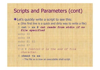 Scripts and Parameters (cont)
Let’s quickly write a script to see this:
(this first line is a quick and dirty way to write a file)
$ cat > xx # cat reads from stdin if no
file specified
echo $0
echo $#
echo $1 $2
echo $*
C-d # Control-D is the end of file
character.
$ chmod +x xx
The file xx is now an executable shell script.
 