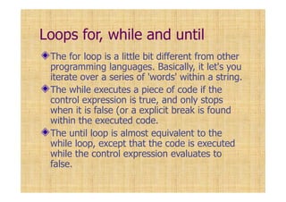 Loops for, while and until
The for loop is a little bit different from other
programming languages. Basically, it let's you
iterate over a series of 'words' within a string.
The while executes a piece of code if the
control expression is true, and only stops
when it is false (or a explicit break is found
within the executed code.
The until loop is almost equivalent to the
while loop, except that the code is executed
while the control expression evaluates to
false.
 