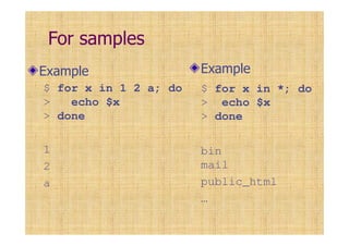 For samples
Example
$ for x in 1 2 a; do
> echo $x
> done
1
2
a
Example
$ for x in *; do
> echo $x
> done
bin
mail
public_html
…
 