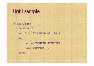 Until sample
#!/bin/bash
COUNTER=20
until [ $COUNTER -lt 10 ]
do
echo COUNTER $COUNTER
let COUNTER-=1
done
 