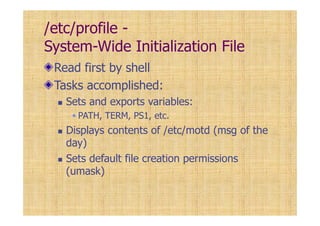 /etc/profile -
System-Wide Initialization File
Read first by shell
Tasks accomplished:
Sets and exports variables:
PATH, TERM, PS1, etc.
Displays contents of /etc/motd (msg of the
day)
Sets default file creation permissions
(umask)
 