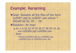Example: Renaming
Goal: Rename all the files of the form
cs265l*.ppt to cs265l*.exe where *
should be 02, 03 … 10.
Solution: for loop
for n in 02 03 04 05 06 07 08 09 10; do
mv cs265l$n.ppt cs265l$n.exe
done
Moves cs265l02.ppt to cs265l02.exe,
cs265l03.ppt to cs265l03.exe, etc.
 