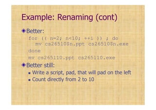 Example: Renaming (cont)
Better:
for (( n=2; n<10; ++i )) ; do
mv cs265l0$n.ppt cs265l0$n.exe
done
mv cs265l10.ppt cs265l10.exe
Better still:
Write a script, pad, that will pad on the left
Count directly from 2 to 10
 