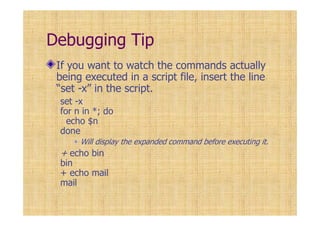 Debugging Tip
If you want to watch the commands actually
being executed in a script file, insert the line
“set -x” in the script.
set -x
for n in *; do
echo $n
done
Will display the expanded command before executing it.
+ echo bin
bin
+ echo mail
mail
 