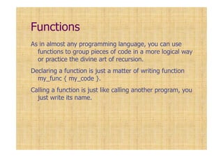 Functions
As in almost any programming language, you can use
functions to group pieces of code in a more logical way
or practice the divine art of recursion.
Declaring a function is just a matter of writing function
my_func { my_code }.
Calling a function is just like calling another program, you
just write its name.
 