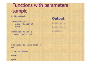 Functions with parameters
sample
#!/bin/bash
function quit {
echo 'Goodbye!'
exit
}
function hello {
echo "Hello $1"
}
for name in Vera Kurt ;
do
hello $name
done
quit
Output:
Hello Vera
Hello Kurt
Goodbye!
 