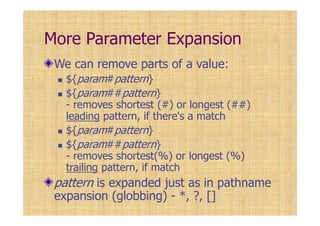More Parameter Expansion
We can remove parts of a value:
${param#pattern}
${param##pattern}
- removes shortest (#) or longest (##)
leading pattern, if there's a match
${param#pattern}
${param##pattern}
- removes shortest(%) or longest (%)
trailing pattern, if match
pattern is expanded just as in pathname
expansion (globbing) - *, ?, []
 