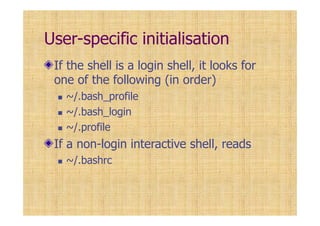 User-specific initialisation
If the shell is a login shell, it looks for
one of the following (in order)
~/.bash_profile
~/.bash_login
~/.profile
If a non-login interactive shell, reads
~/.bashrc
 