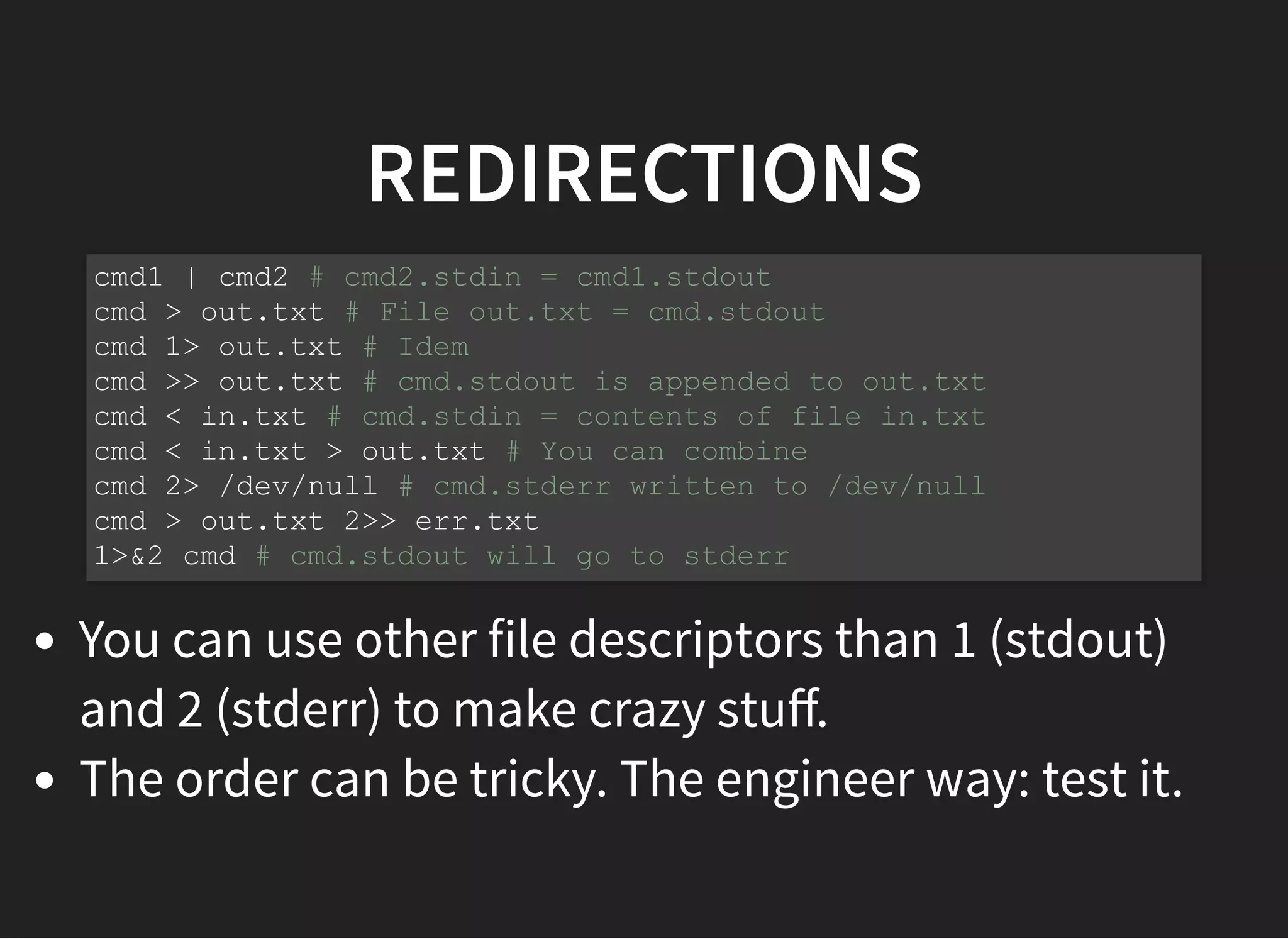REDIRECTIONS
You can use other file descriptors than 1 (stdout)
and 2 (stderr) to make crazy stuﬀ.
The order can be tricky. The engineer way: test it.
cmd1 | cmd2 # cmd2.stdin = cmd1.stdout
cmd > out.txt # File out.txt = cmd.stdout
cmd 1> out.txt # Idem
cmd >> out.txt # cmd.stdout is appended to out.txt
cmd < in.txt # cmd.stdin = contents of file in.txt
cmd < in.txt > out.txt # You can combine
cmd 2> /dev/null # cmd.stderr written to /dev/null
cmd > out.txt 2>> err.txt
1>&2 cmd # cmd.stdout will go to stderr
 