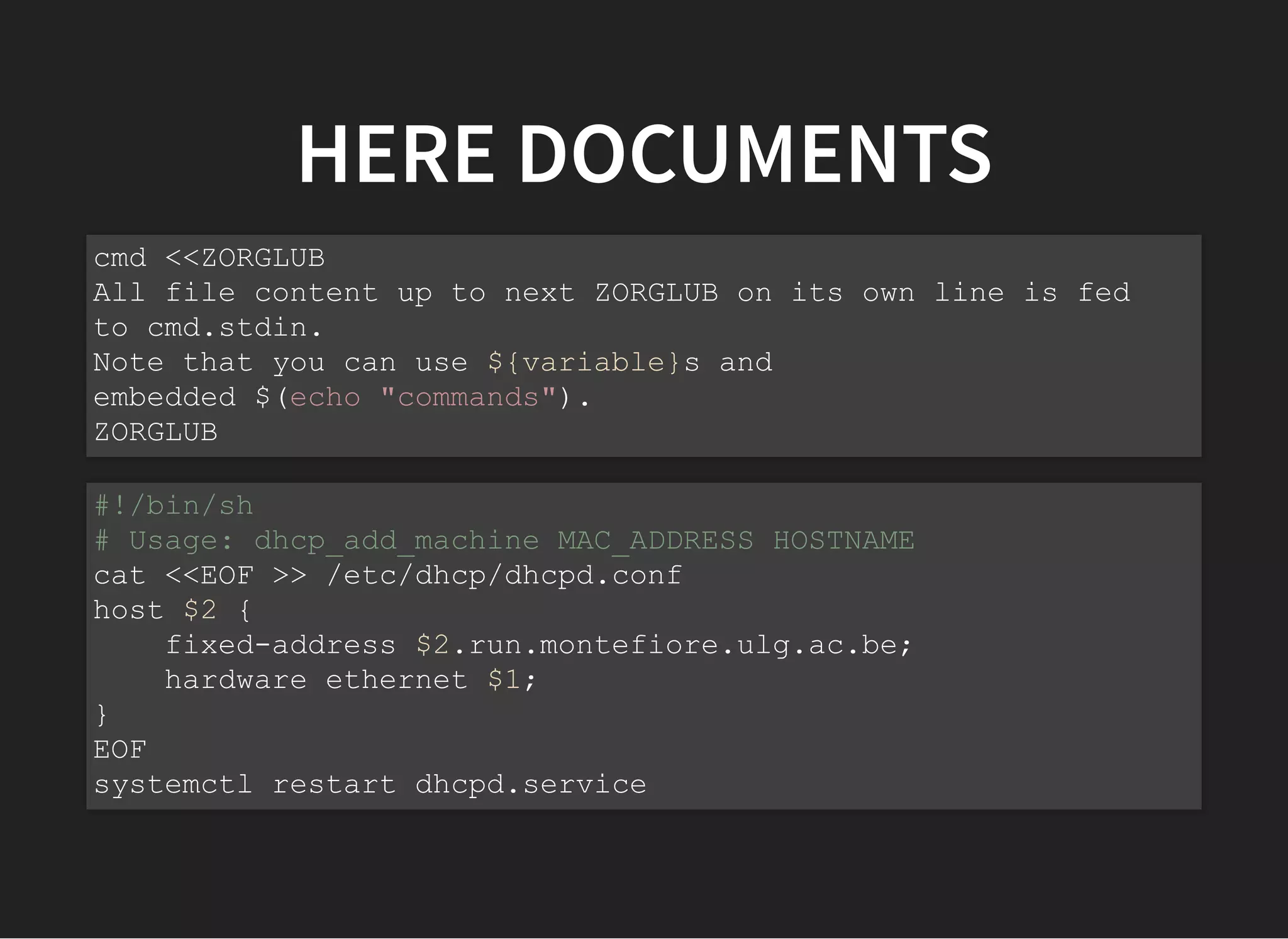 HERE DOCUMENTS
cmd <<ZORGLUB
All file content up to next ZORGLUB on its own line is fed
to cmd.stdin.
Note that you can use ${variable}s and
embedded $(echo "commands").
ZORGLUB
#!/bin/sh
# Usage: dhcp_add_machine MAC_ADDRESS HOSTNAME
cat <<EOF >> /etc/dhcp/dhcpd.conf
host $2 {
fixed-address $2.run.montefiore.ulg.ac.be;
hardware ethernet $1;
}
EOF
systemctl restart dhcpd.service
 