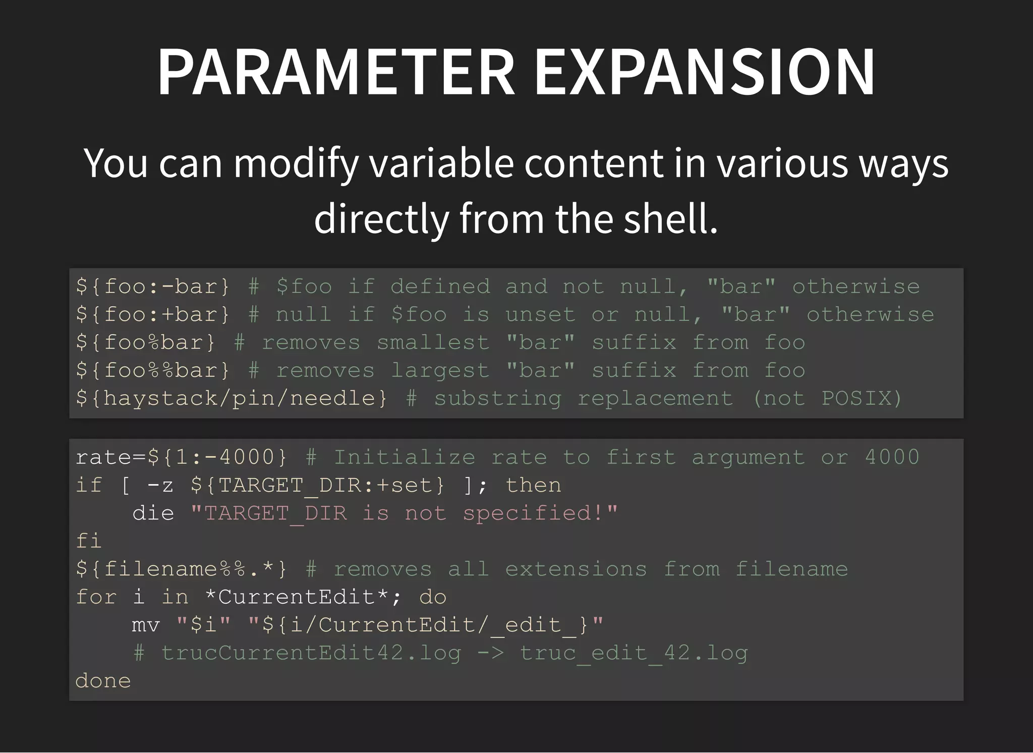 PARAMETER EXPANSION
You can modify variable content in various ways
directly from the shell.
${foo:-bar} # $foo if defined and not null, "bar" otherwise
${foo:+bar} # null if $foo is unset or null, "bar" otherwise
${foo%bar} # removes smallest "bar" suffix from foo
${foo%%bar} # removes largest "bar" suffix from foo
${haystack/pin/needle} # substring replacement (not POSIX)
rate=${1:-4000} # Initialize rate to first argument or 4000
if [ -z ${TARGET_DIR:+set} ]; then
die "TARGET_DIR is not specified!"
fi
${filename%%.*} # removes all extensions from filename
for i in *CurrentEdit*; do
mv "$i" "${i/CurrentEdit/_edit_}"
# trucCurrentEdit42.log -> truc_edit_42.log
done
 