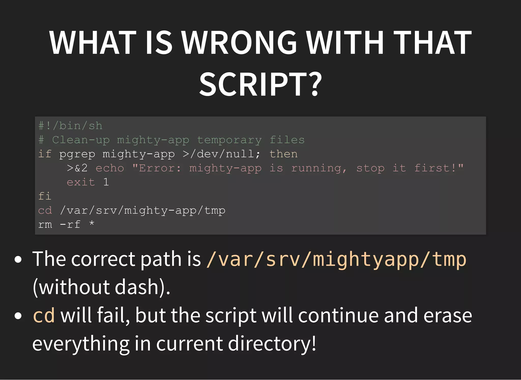 WHAT IS WRONG WITH THAT
SCRIPT?
The correct path is /var/srv/mightyapp/tmp
(without dash).
cd will fail, but the script will continue and erase
everything in current directory!
#!/bin/sh
# Clean-up mighty-app temporary files
if pgrep mighty-app >/dev/null; then
>&2 echo "Error: mighty-app is running, stop it first!"
exit 1
fi
cd /var/srv/mighty-app/tmp
rm -rf *
 