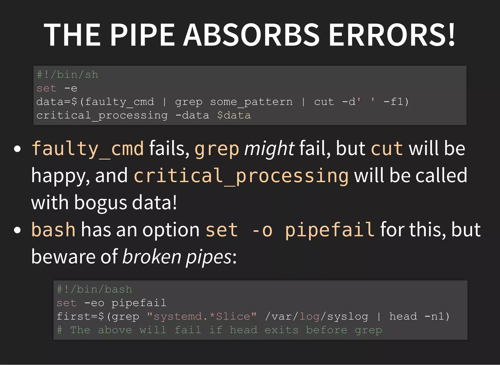 THE PIPE ABSORBS ERRORS!
faulty_cmd fails, grep might fail, but cut will be
happy, and critical_processing will be called
with bogus data!
bash has an option set -o pipefail for this, but
beware of broken pipes:
#!/bin/sh
set -e
data=$(faulty_cmd | grep some_pattern | cut -d' ' -f1)
critical_processing -data $data
#!/bin/bash
set -eo pipefail
first=$(grep "systemd.*Slice" /var/log/syslog | head -n1)
# The above will fail if head exits before grep
 