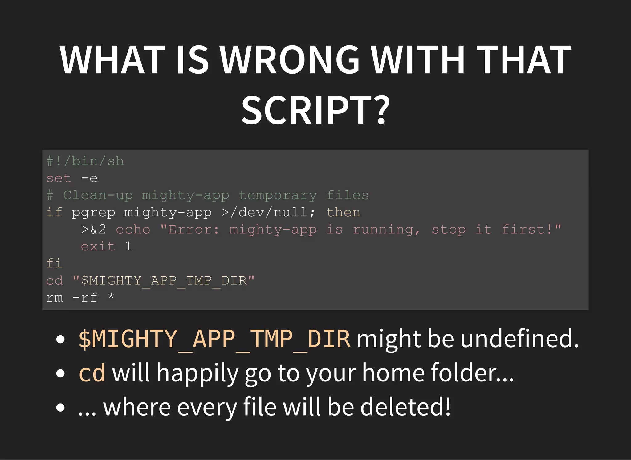WHAT IS WRONG WITH THAT
SCRIPT?
$MIGHTY_APP_TMP_DIR might be undefined.
cd will happily go to your home folder...
... where every file will be deleted!
#!/bin/sh
set -e
# Clean-up mighty-app temporary files
if pgrep mighty-app >/dev/null; then
>&2 echo "Error: mighty-app is running, stop it first!"
exit 1
fi
cd "$MIGHTY_APP_TMP_DIR"
rm -rf *
 