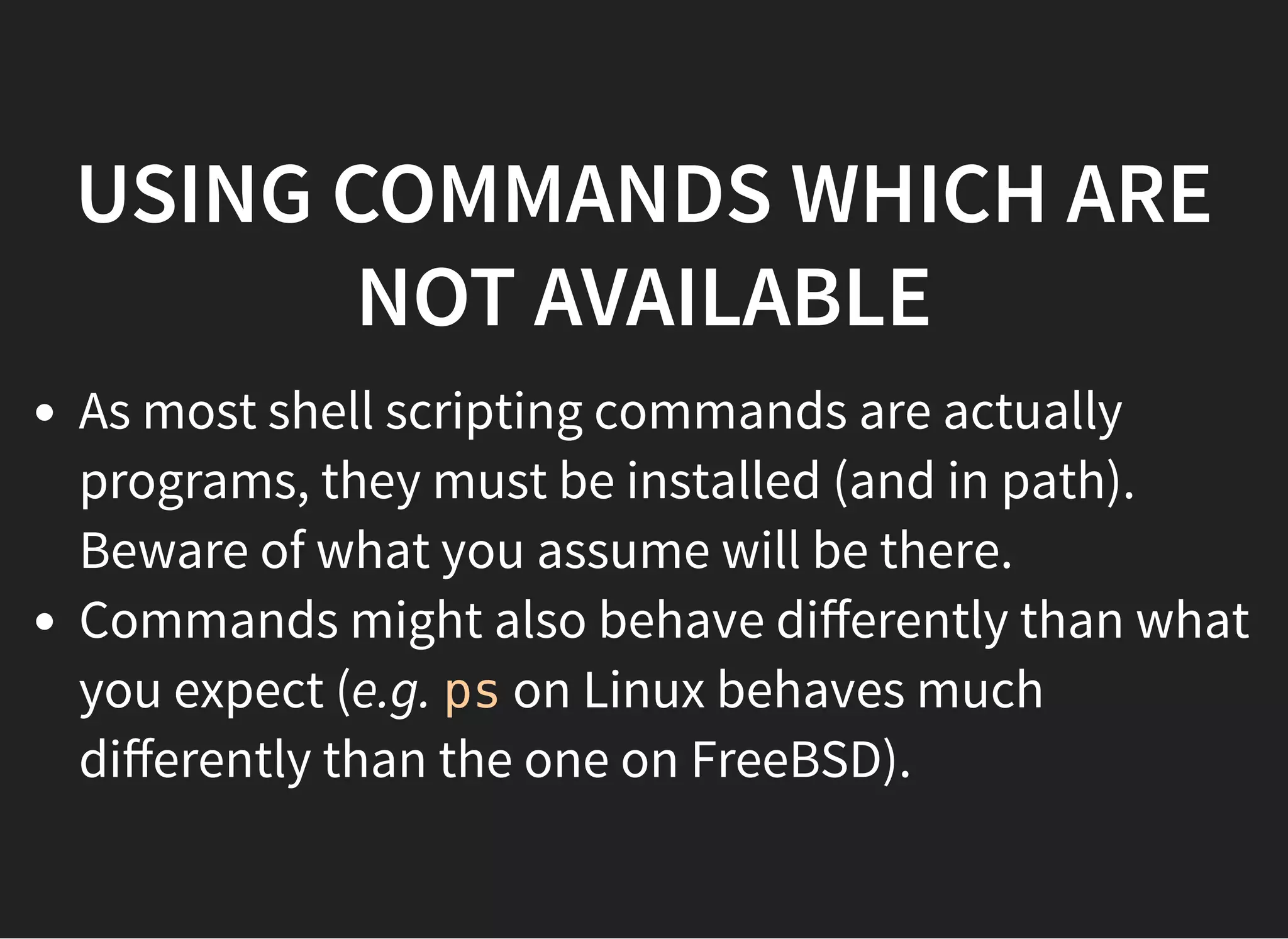 USING COMMANDS WHICH ARE
NOT AVAILABLE
As most shell scripting commands are actually
programs, they must be installed (and in path).
Beware of what you assume will be there.
Commands might also behave diﬀerently than what
you expect (e.g. ps on Linux behaves much
diﬀerently than the one on FreeBSD).
 