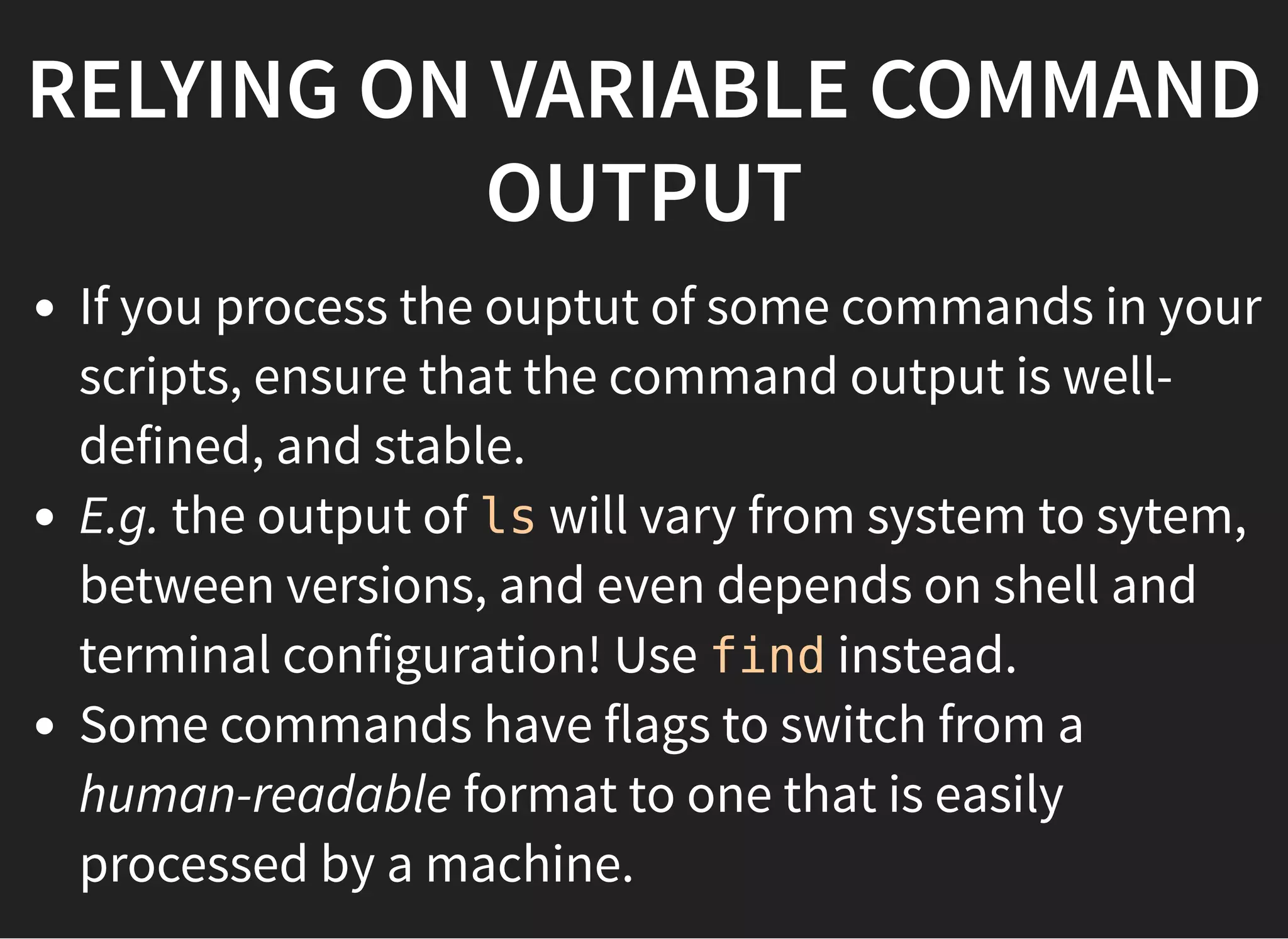 RELYING ON VARIABLE COMMAND
OUTPUT
If you process the ouptut of some commands in your
scripts, ensure that the command output is well-
defined, and stable.
E.g. the output of ls will vary from system to sytem,
between versions, and even depends on shell and
terminal configuration! Use find instead.
Some commands have flags to switch from a
human-readable format to one that is easily
processed by a machine.
 
