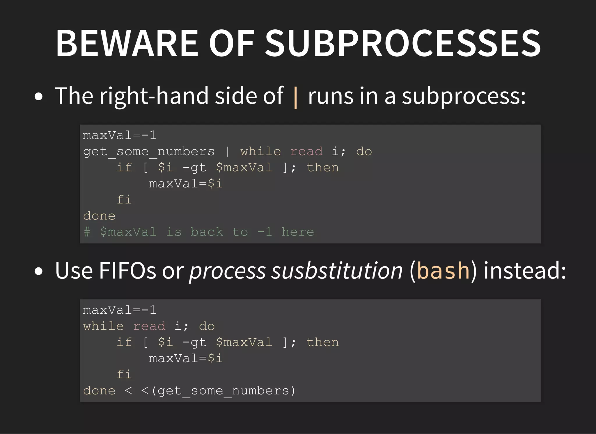 BEWARE OF SUBPROCESSES
The right-hand side of | runs in a subprocess:
Use FIFOs or process susbstitution (bash) instead:
maxVal=-1
get_some_numbers | while read i; do
if [ $i -gt $maxVal ]; then
maxVal=$i
fi
done
# $maxVal is back to -1 here
maxVal=-1
while read i; do
if [ $i -gt $maxVal ]; then
maxVal=$i
fi
done < <(get_some_numbers)
 