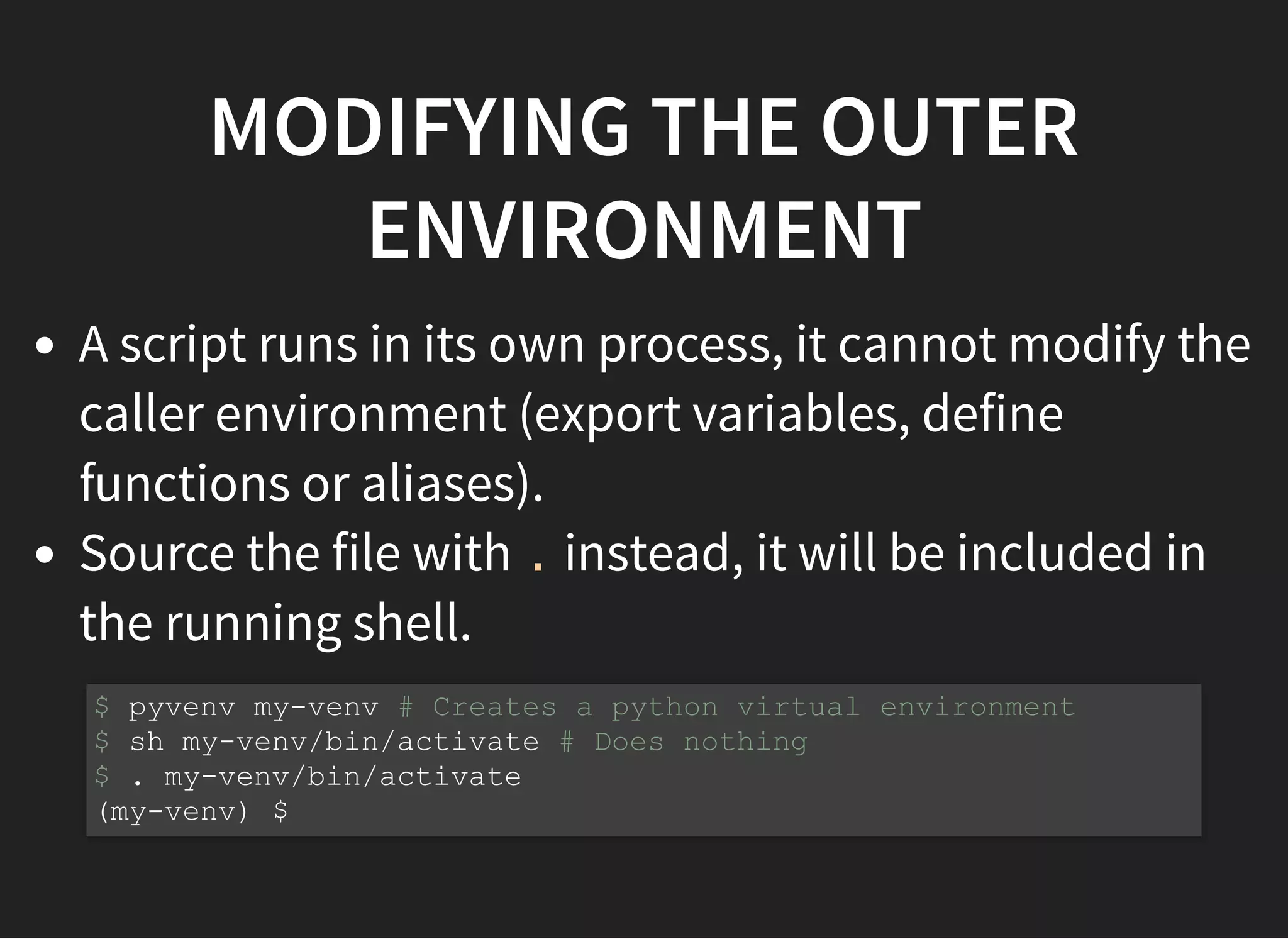 MODIFYING THE OUTER
ENVIRONMENT
A script runs in its own process, it cannot modify the
caller environment (export variables, define
functions or aliases).
Source the file with . instead, it will be included in
the running shell.
$ pyvenv my-venv # Creates a python virtual environment
$ sh my-venv/bin/activate # Does nothing
$ . my-venv/bin/activate
(my-venv) $
 