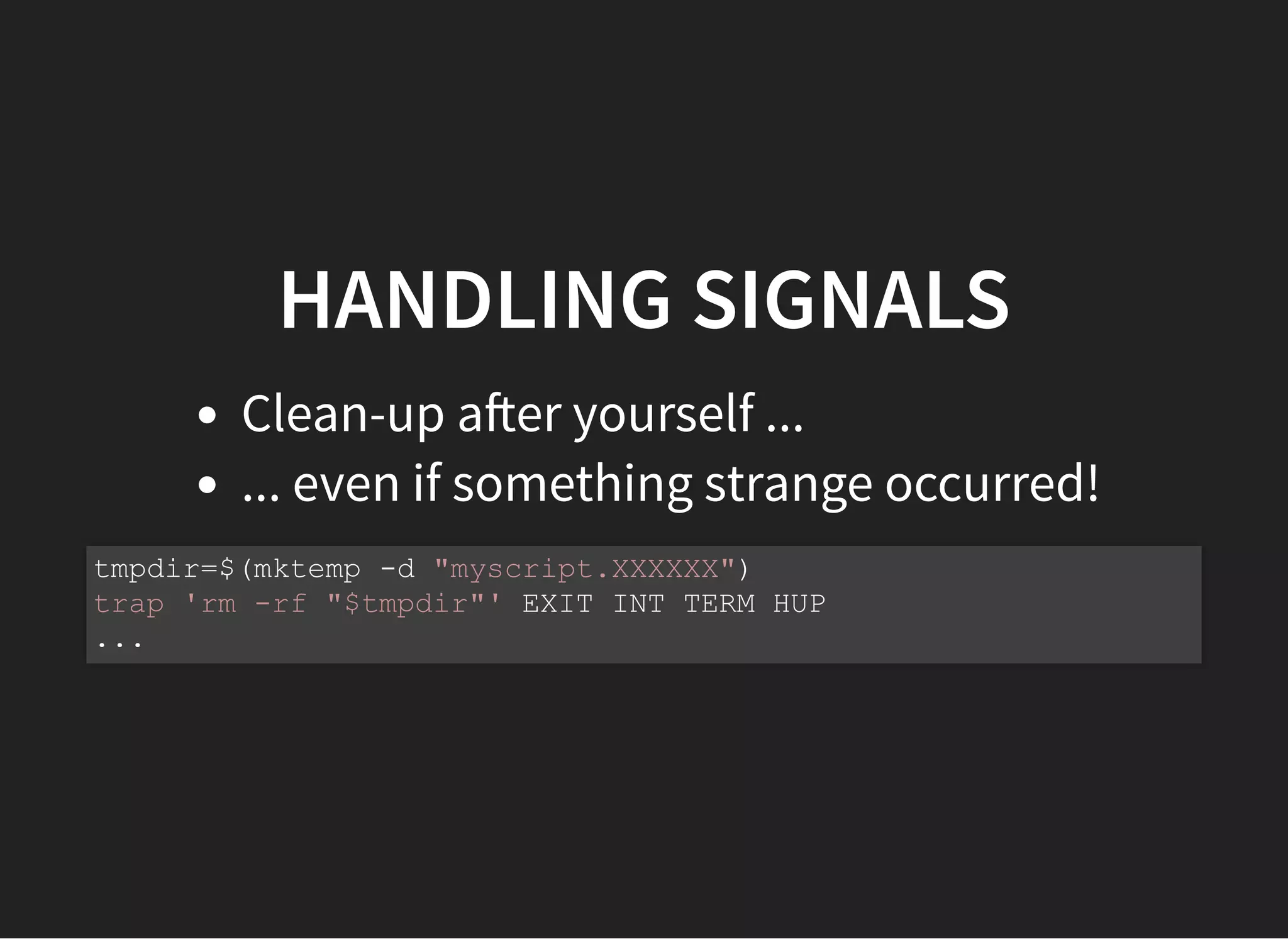 HANDLING SIGNALS
Clean-up a er yourself ...
... even if something strange occurred!
tmpdir=$(mktemp -d "myscript.XXXXXX")
trap 'rm -rf "$tmpdir"' EXIT INT TERM HUP
...
 