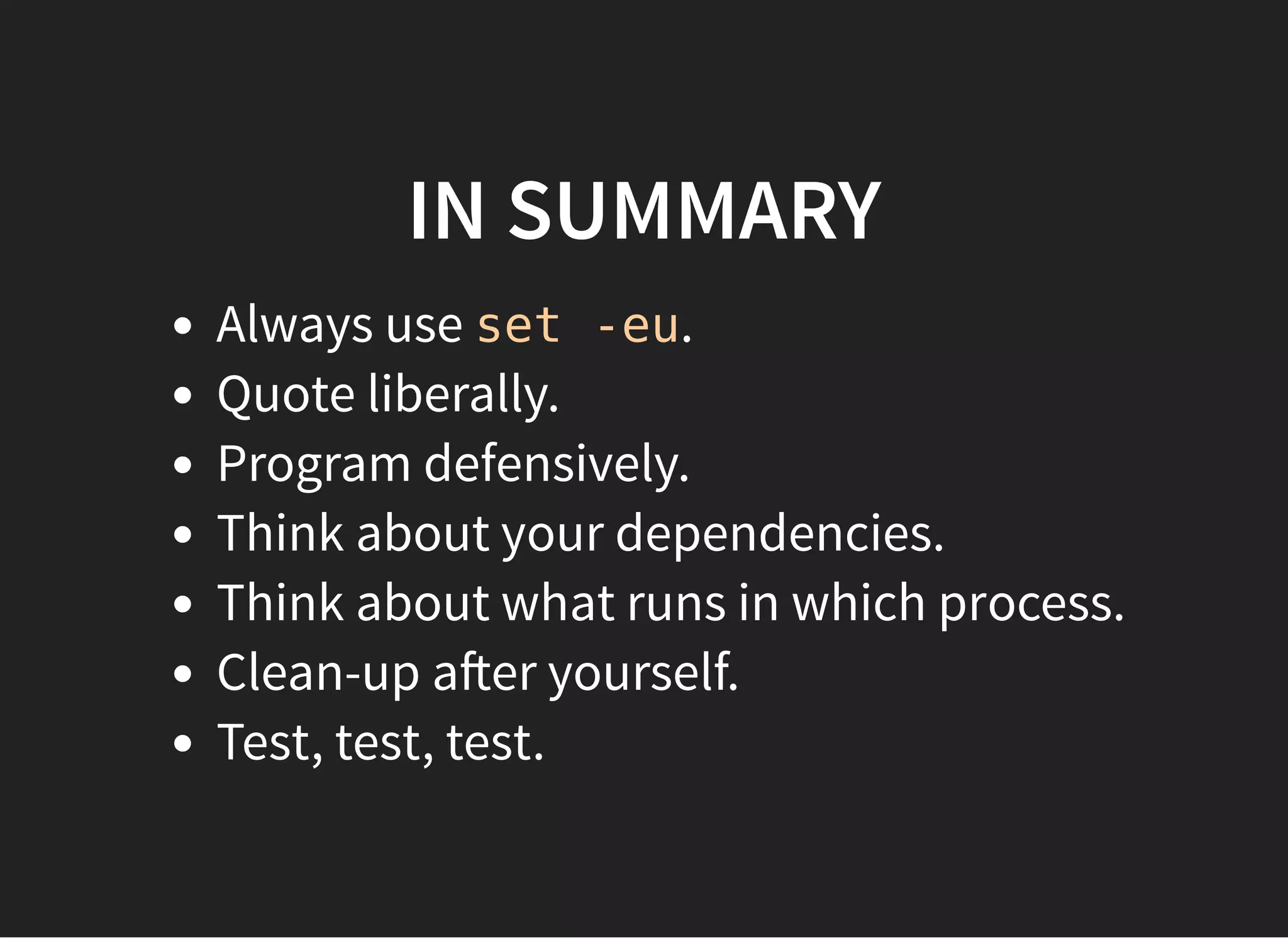 IN SUMMARY
Always use set -eu.
Quote liberally.
Program defensively.
Think about your dependencies.
Think about what runs in which process.
Clean-up a er yourself.
Test, test, test.
 